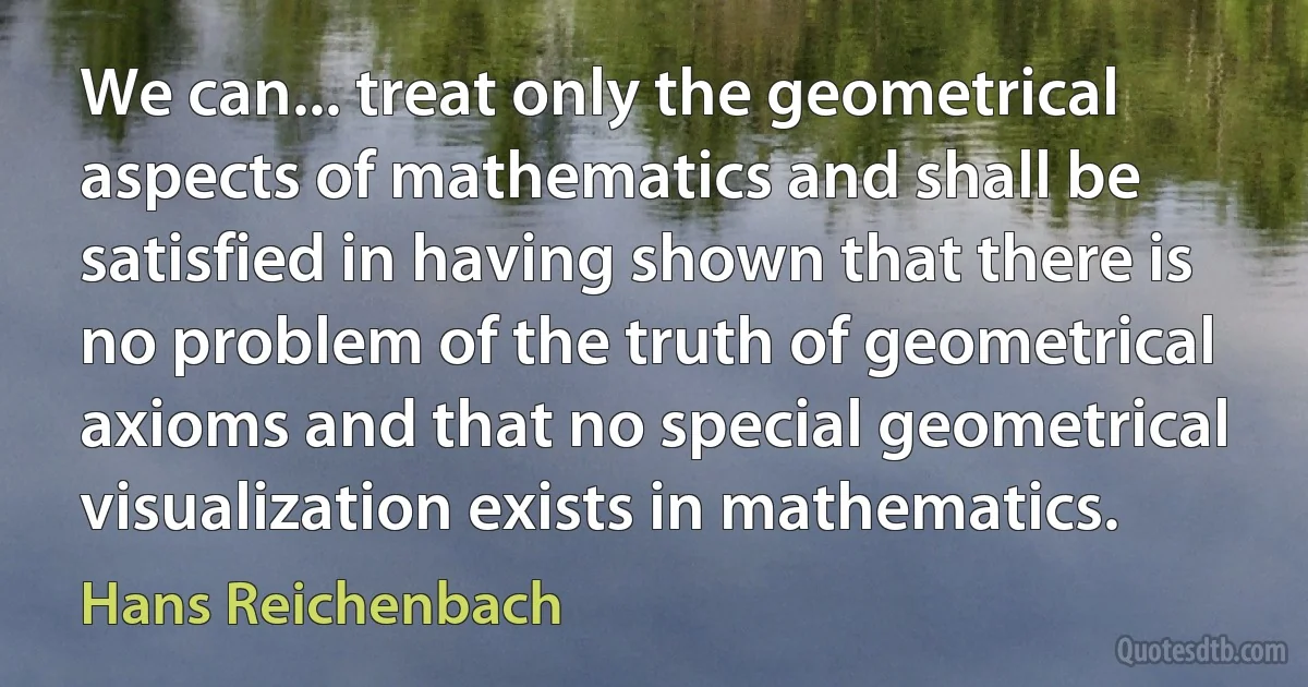 We can... treat only the geometrical aspects of mathematics and shall be satisfied in having shown that there is no problem of the truth of geometrical axioms and that no special geometrical visualization exists in mathematics. (Hans Reichenbach)