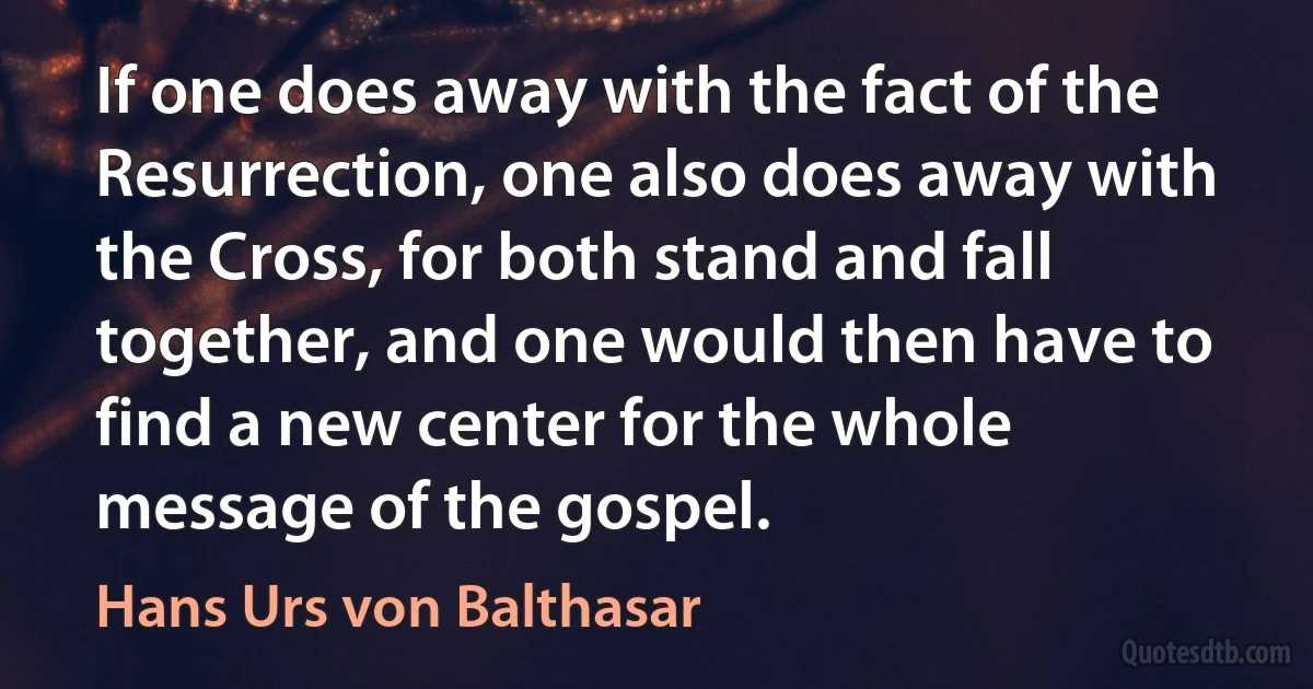 If one does away with the fact of the Resurrection, one also does away with the Cross, for both stand and fall together, and one would then have to find a new center for the whole message of the gospel. (Hans Urs von Balthasar)