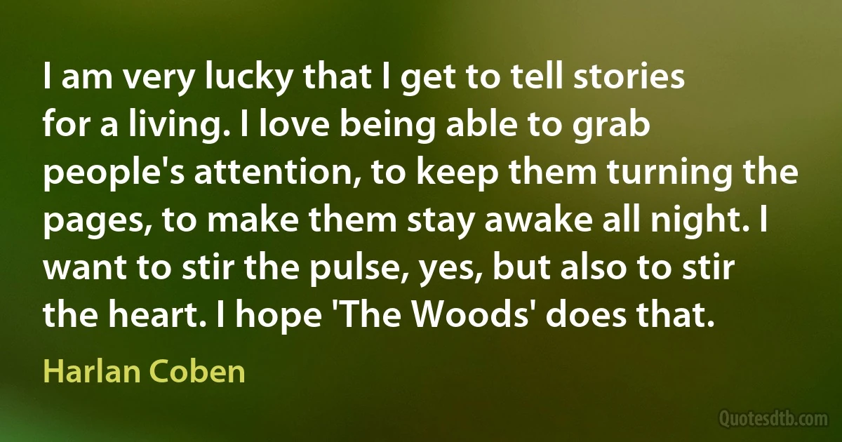 I am very lucky that I get to tell stories for a living. I love being able to grab people's attention, to keep them turning the pages, to make them stay awake all night. I want to stir the pulse, yes, but also to stir the heart. I hope 'The Woods' does that. (Harlan Coben)