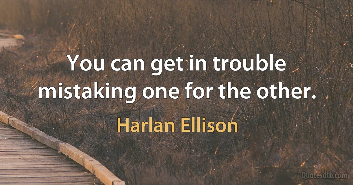 You can get in trouble mistaking one for the other. (Harlan Ellison)