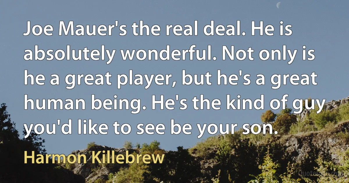 Joe Mauer's the real deal. He is absolutely wonderful. Not only is he a great player, but he's a great human being. He's the kind of guy you'd like to see be your son. (Harmon Killebrew)