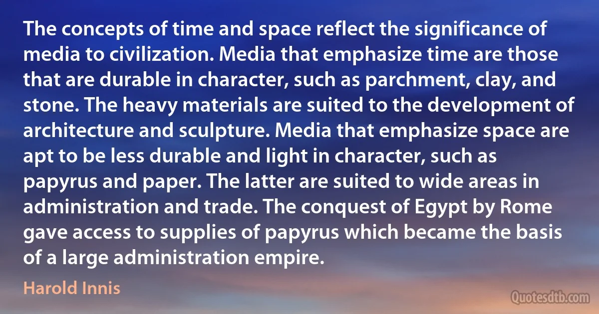 The concepts of time and space reflect the significance of media to civilization. Media that emphasize time are those that are durable in character, such as parchment, clay, and stone. The heavy materials are suited to the development of architecture and sculpture. Media that emphasize space are apt to be less durable and light in character, such as papyrus and paper. The latter are suited to wide areas in administration and trade. The conquest of Egypt by Rome gave access to supplies of papyrus which became the basis of a large administration empire. (Harold Innis)