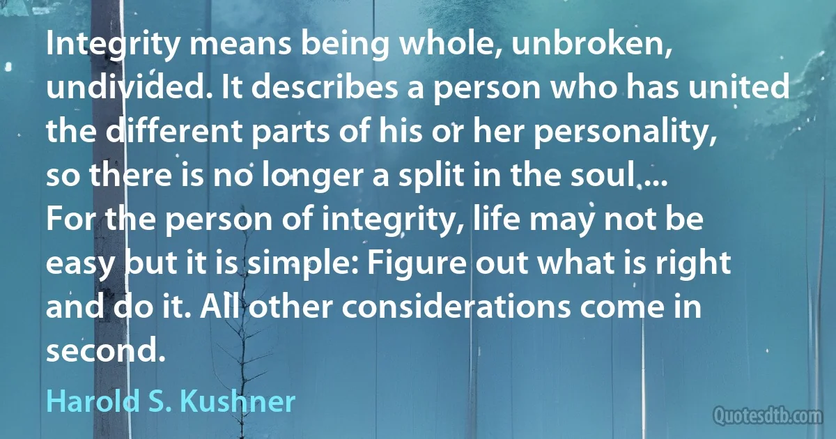 Integrity means being whole, unbroken, undivided. It describes a person who has united the different parts of his or her personality, so there is no longer a split in the soul ... For the person of integrity, life may not be easy but it is simple: Figure out what is right and do it. All other considerations come in second. (Harold S. Kushner)