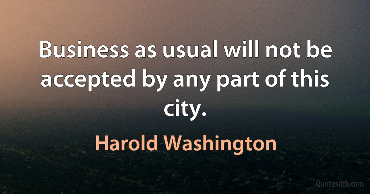 Business as usual will not be accepted by any part of this city. (Harold Washington)