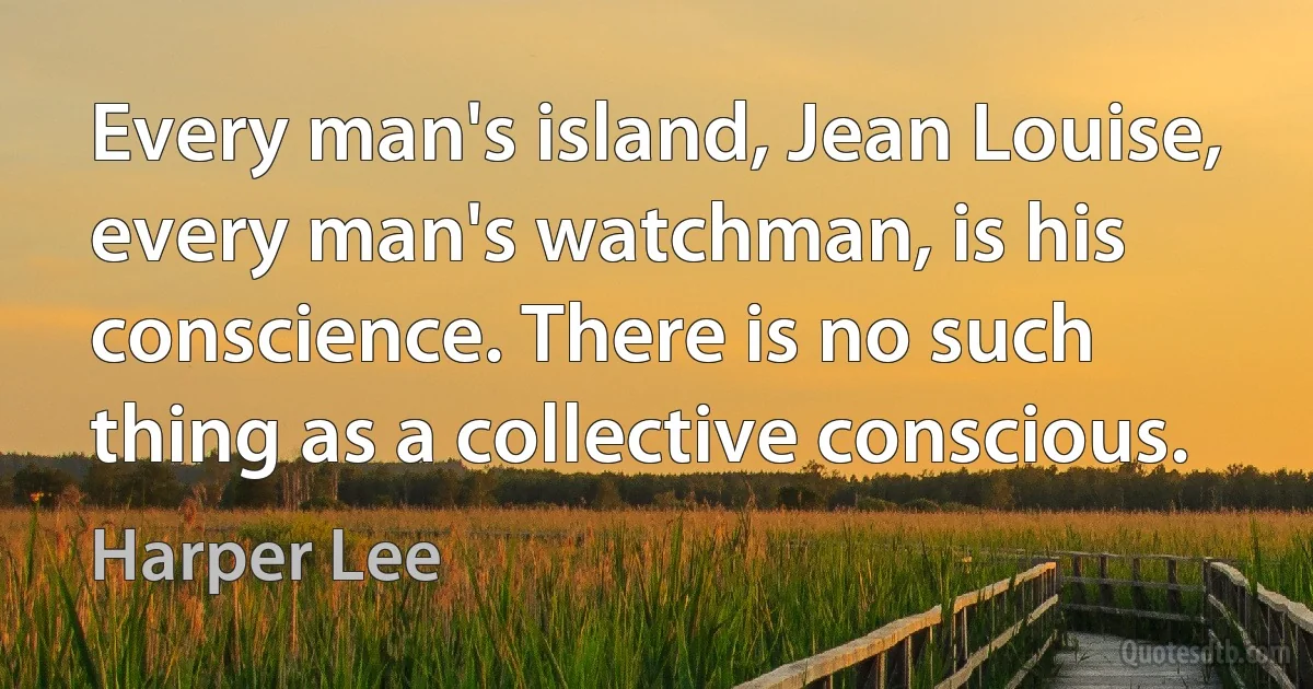 Every man's island, Jean Louise, every man's watchman, is his conscience. There is no such thing as a collective conscious. (Harper Lee)