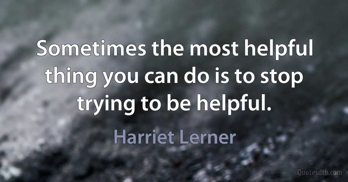 Sometimes the most helpful thing you can do is to stop trying to be helpful. (Harriet Lerner)