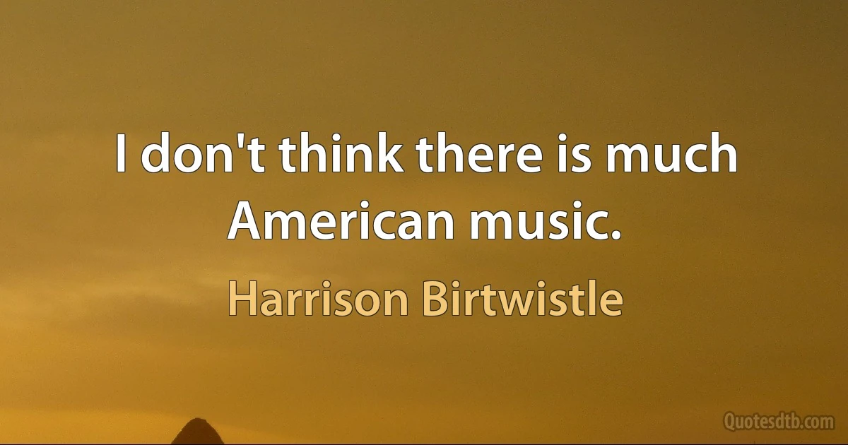 I don't think there is much American music. (Harrison Birtwistle)