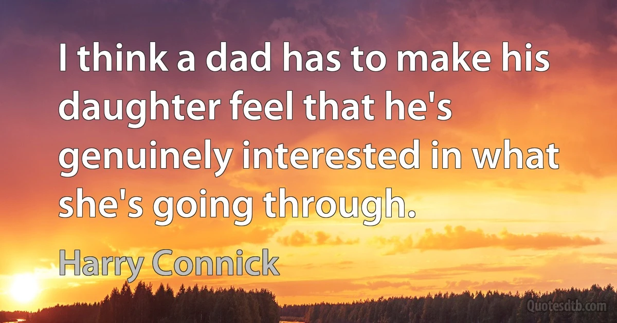 I think a dad has to make his daughter feel that he's genuinely interested in what she's going through. (Harry Connick)