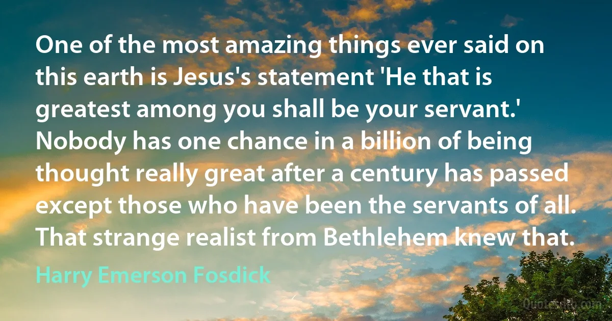 One of the most amazing things ever said on this earth is Jesus's statement 'He that is greatest among you shall be your servant.' Nobody has one chance in a billion of being thought really great after a century has passed except those who have been the servants of all. That strange realist from Bethlehem knew that. (Harry Emerson Fosdick)