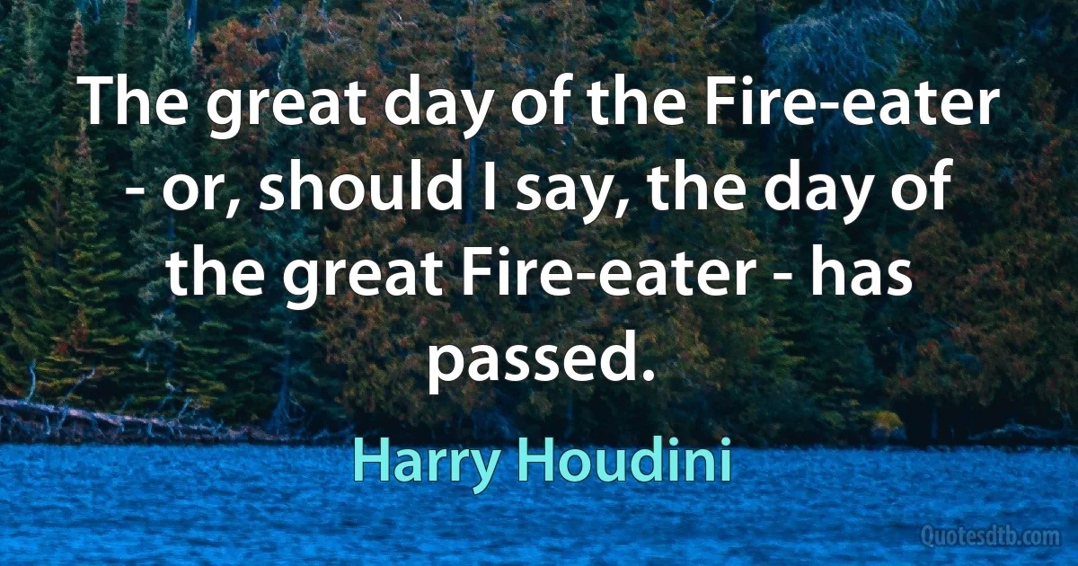 The great day of the Fire-eater - or, should I say, the day of the great Fire-eater - has passed. (Harry Houdini)