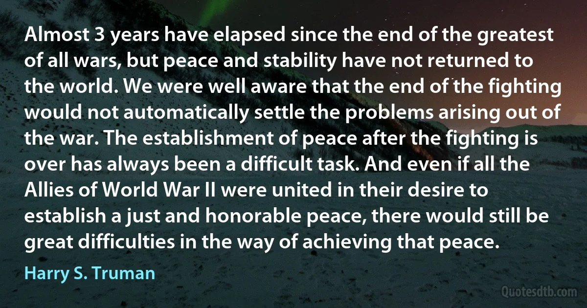 Almost 3 years have elapsed since the end of the greatest of all wars, but peace and stability have not returned to the world. We were well aware that the end of the fighting would not automatically settle the problems arising out of the war. The establishment of peace after the fighting is over has always been a difficult task. And even if all the Allies of World War II were united in their desire to establish a just and honorable peace, there would still be great difficulties in the way of achieving that peace. (Harry S. Truman)