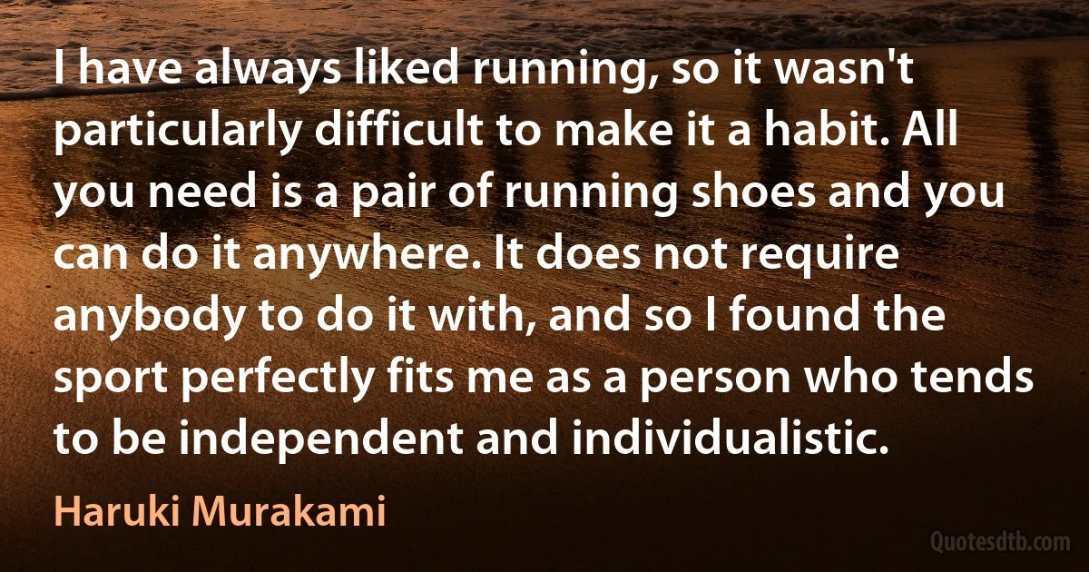 I have always liked running, so it wasn't particularly difficult to make it a habit. All you need is a pair of running shoes and you can do it anywhere. It does not require anybody to do it with, and so I found the sport perfectly fits me as a person who tends to be independent and individualistic. (Haruki Murakami)