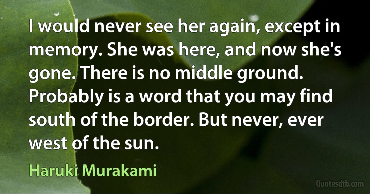 I would never see her again, except in memory. She was here, and now she's gone. There is no middle ground. Probably is a word that you may find south of the border. But never, ever west of the sun. (Haruki Murakami)