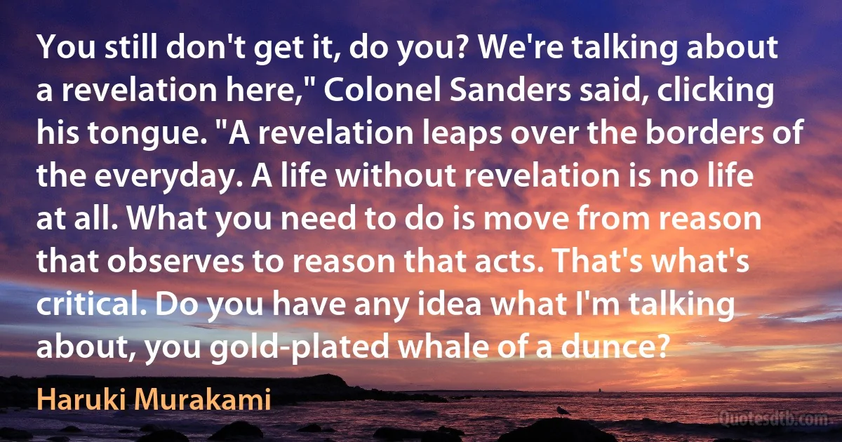 You still don't get it, do you? We're talking about a revelation here," Colonel Sanders said, clicking his tongue. "A revelation leaps over the borders of the everyday. A life without revelation is no life at all. What you need to do is move from reason that observes to reason that acts. That's what's critical. Do you have any idea what I'm talking about, you gold-plated whale of a dunce? (Haruki Murakami)