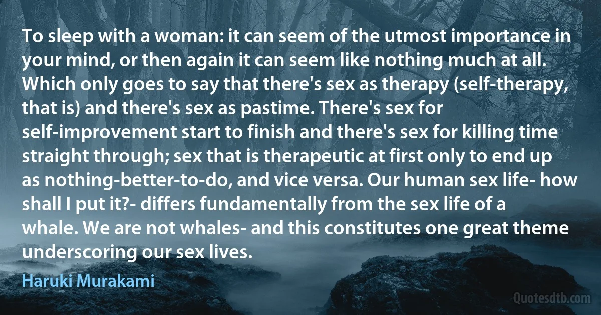 To sleep with a woman: it can seem of the utmost importance in your mind, or then again it can seem like nothing much at all. Which only goes to say that there's sex as therapy (self-therapy, that is) and there's sex as pastime. There's sex for self-improvement start to finish and there's sex for killing time straight through; sex that is therapeutic at first only to end up as nothing-better-to-do, and vice versa. Our human sex life- how shall I put it?- differs fundamentally from the sex life of a whale. We are not whales- and this constitutes one great theme underscoring our sex lives. (Haruki Murakami)