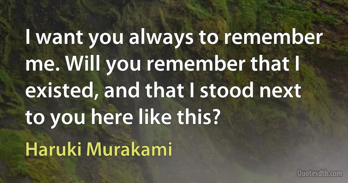 I want you always to remember me. Will you remember that I existed, and that I stood next to you here like this? (Haruki Murakami)