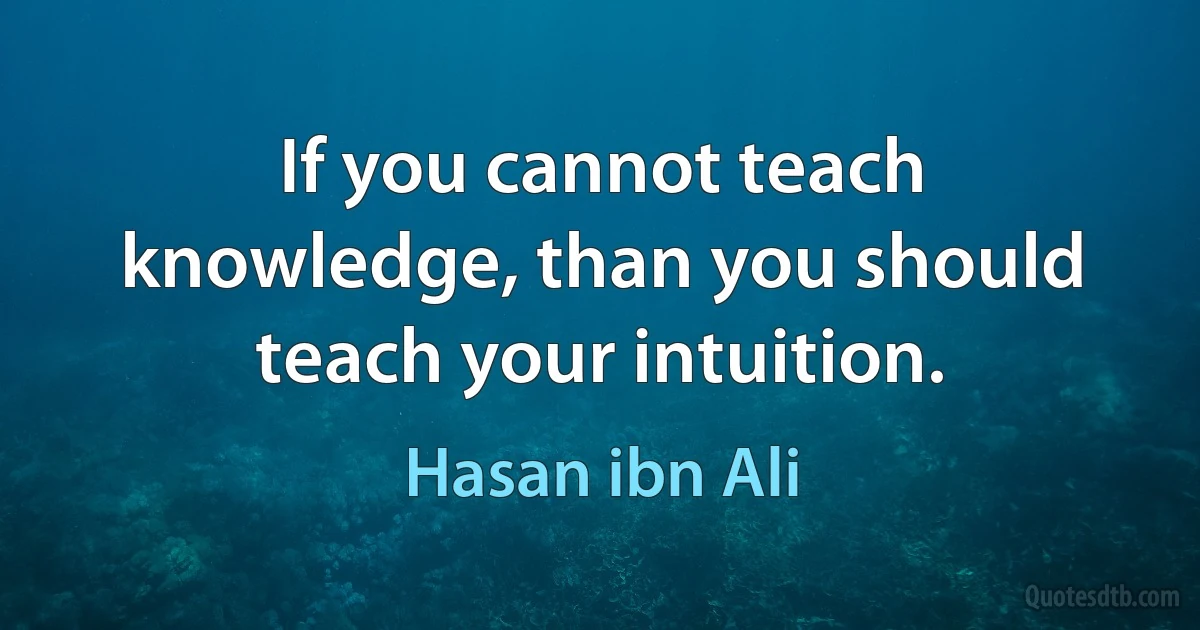 If you cannot teach knowledge, than you should teach your intuition. (Hasan ibn Ali)