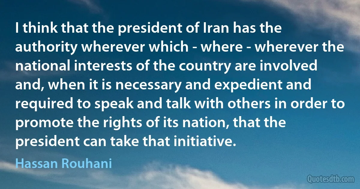 I think that the president of Iran has the authority wherever which - where - wherever the national interests of the country are involved and, when it is necessary and expedient and required to speak and talk with others in order to promote the rights of its nation, that the president can take that initiative. (Hassan Rouhani)