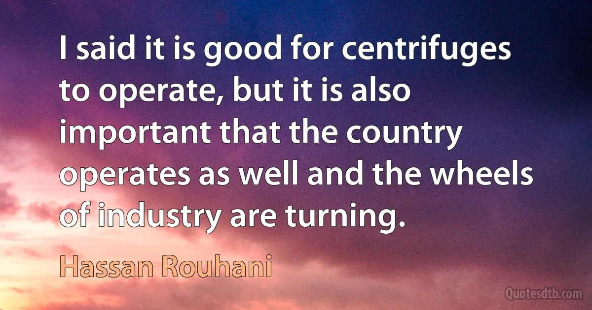 I said it is good for centrifuges to operate, but it is also important that the country operates as well and the wheels of industry are turning. (Hassan Rouhani)