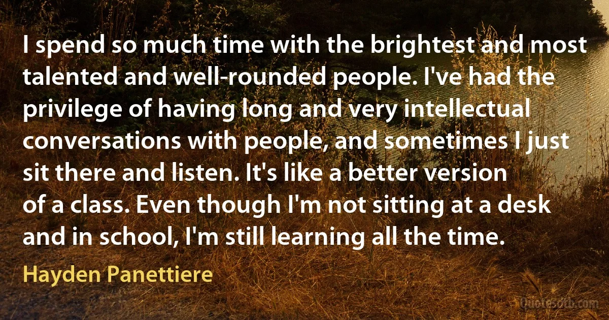 I spend so much time with the brightest and most talented and well-rounded people. I've had the privilege of having long and very intellectual conversations with people, and sometimes I just sit there and listen. It's like a better version of a class. Even though I'm not sitting at a desk and in school, I'm still learning all the time. (Hayden Panettiere)