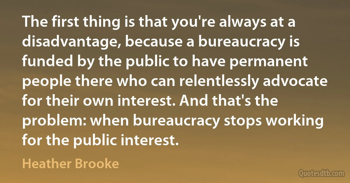 The first thing is that you're always at a disadvantage, because a bureaucracy is funded by the public to have permanent people there who can relentlessly advocate for their own interest. And that's the problem: when bureaucracy stops working for the public interest. (Heather Brooke)