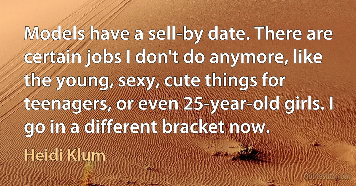 Models have a sell-by date. There are certain jobs I don't do anymore, like the young, sexy, cute things for teenagers, or even 25-year-old girls. I go in a different bracket now. (Heidi Klum)