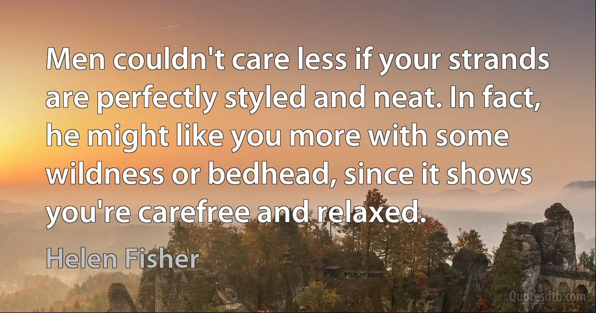 Men couldn't care less if your strands are perfectly styled and neat. In fact, he might like you more with some wildness or bedhead, since it shows you're carefree and relaxed. (Helen Fisher)