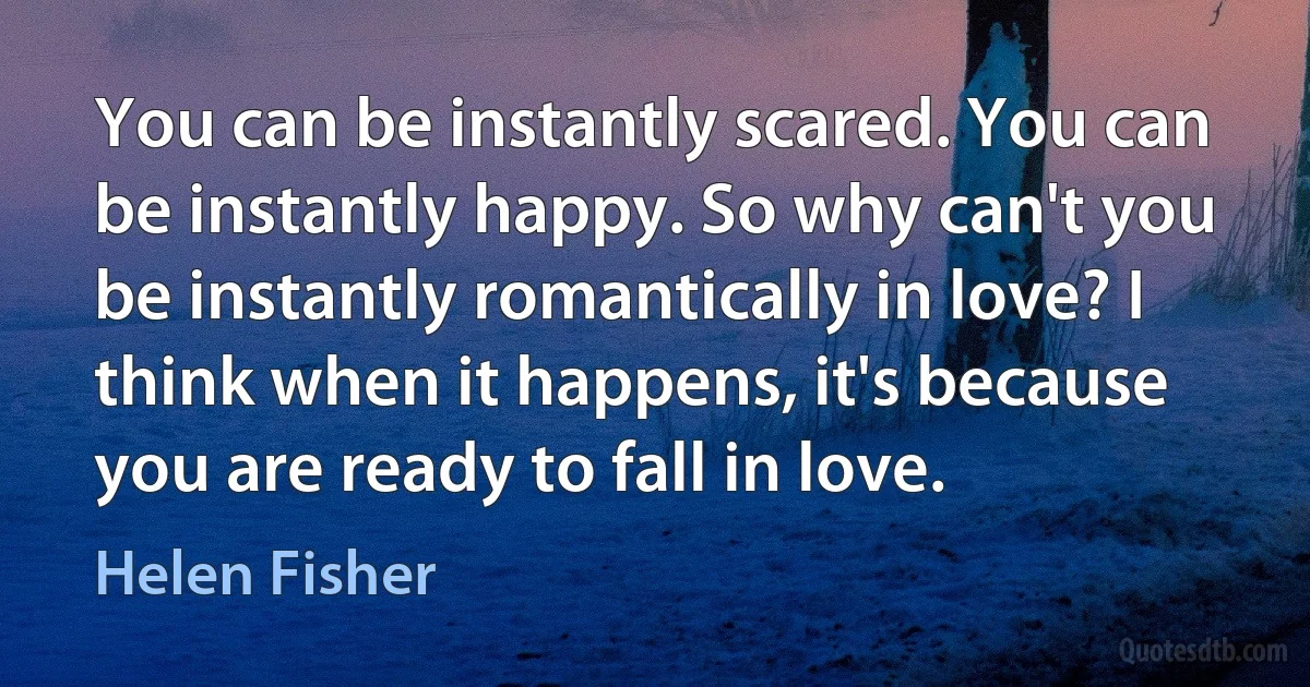 You can be instantly scared. You can be instantly happy. So why can't you be instantly romantically in love? I think when it happens, it's because you are ready to fall in love. (Helen Fisher)