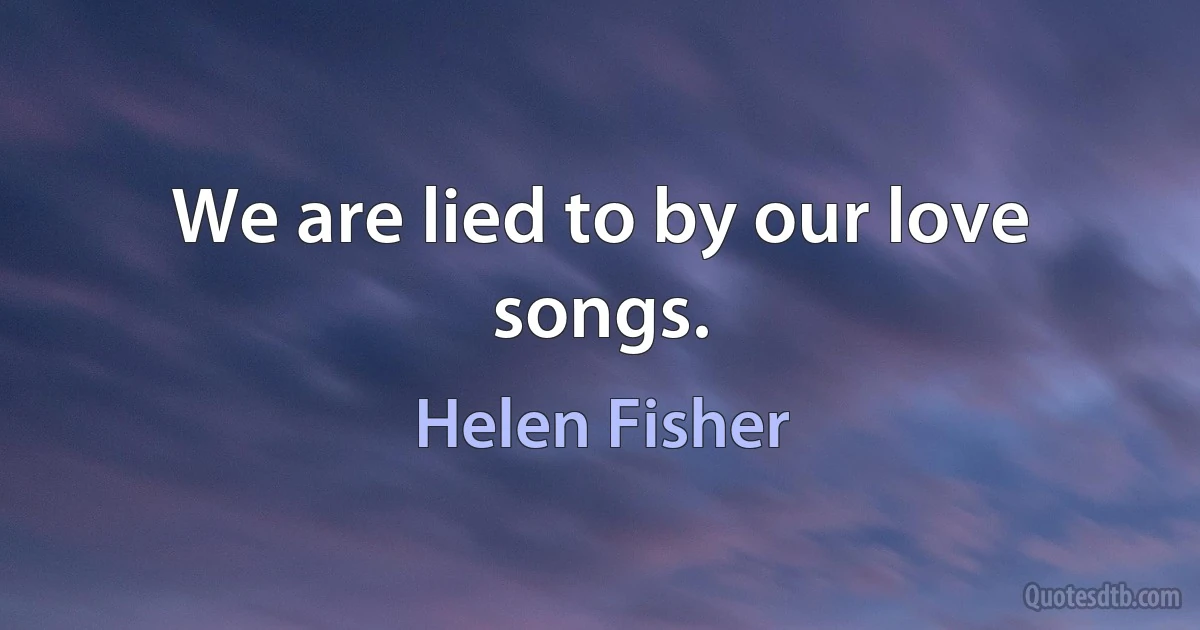 We are lied to by our love songs. (Helen Fisher)