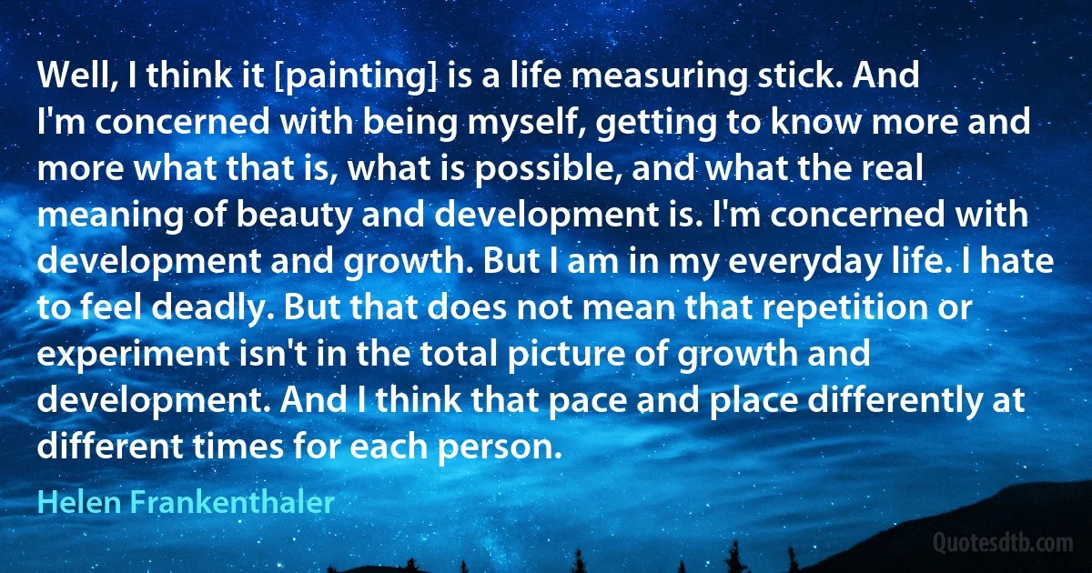 Well, I think it [painting] is a life measuring stick. And I'm concerned with being myself, getting to know more and more what that is, what is possible, and what the real meaning of beauty and development is. I'm concerned with development and growth. But I am in my everyday life. I hate to feel deadly. But that does not mean that repetition or experiment isn't in the total picture of growth and development. And I think that pace and place differently at different times for each person. (Helen Frankenthaler)