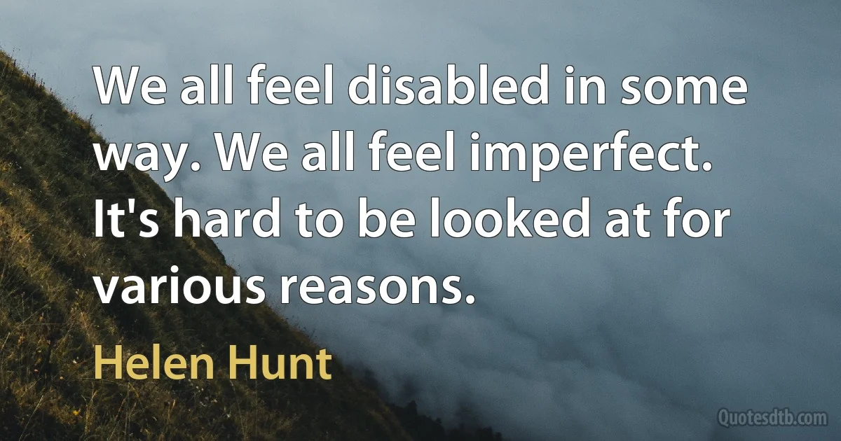 We all feel disabled in some way. We all feel imperfect. It's hard to be looked at for various reasons. (Helen Hunt)