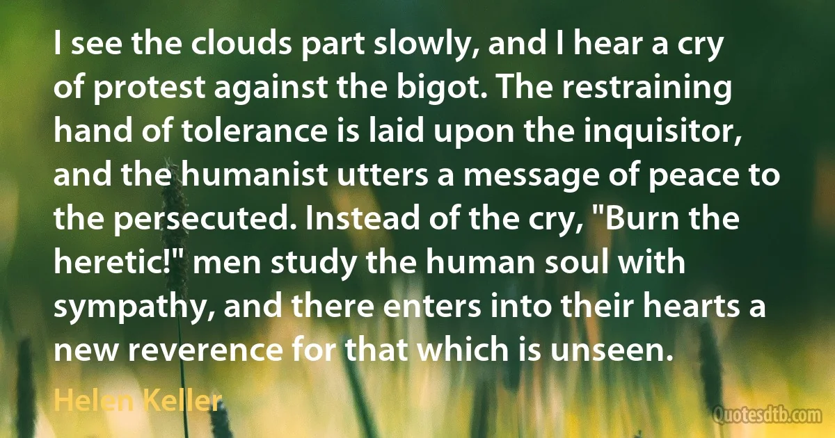 I see the clouds part slowly, and I hear a cry of protest against the bigot. The restraining hand of tolerance is laid upon the inquisitor, and the humanist utters a message of peace to the persecuted. Instead of the cry, "Burn the heretic!" men study the human soul with sympathy, and there enters into their hearts a new reverence for that which is unseen. (Helen Keller)