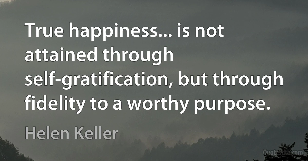 True happiness... is not attained through self-gratification, but through fidelity to a worthy purpose. (Helen Keller)