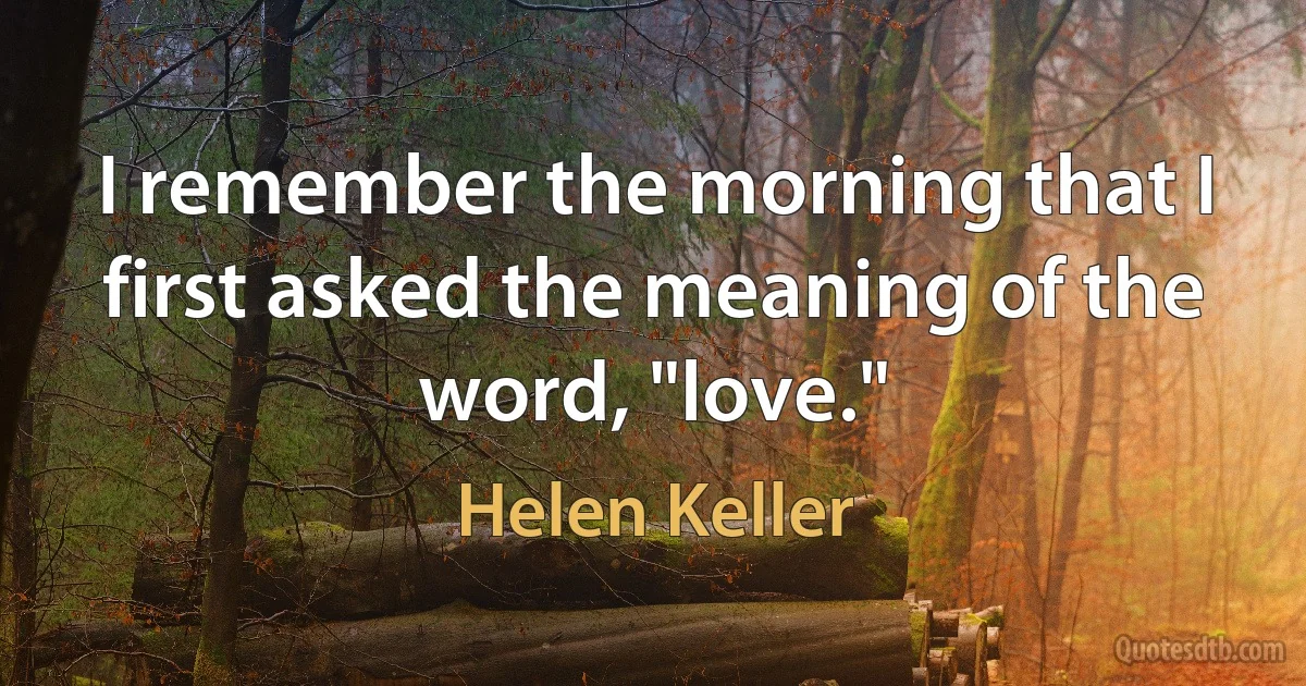 I remember the morning that I first asked the meaning of the word, "love." (Helen Keller)