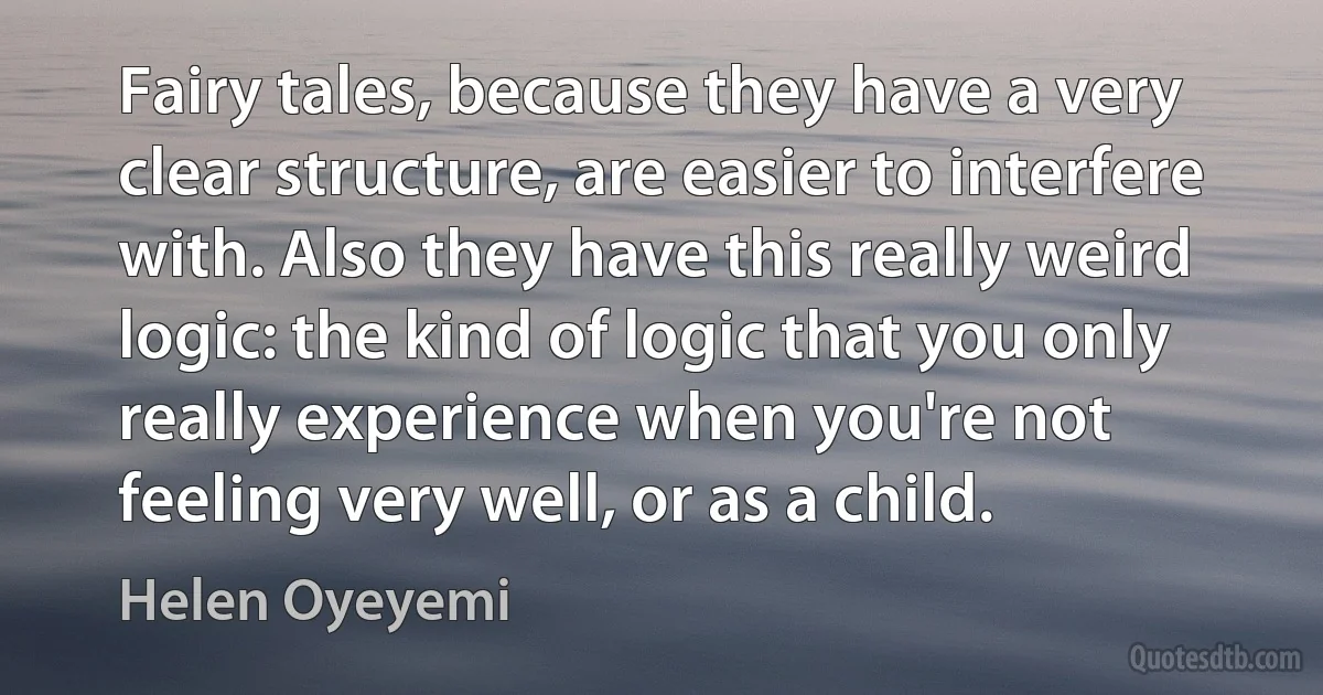 Fairy tales, because they have a very clear structure, are easier to interfere with. Also they have this really weird logic: the kind of logic that you only really experience when you're not feeling very well, or as a child. (Helen Oyeyemi)