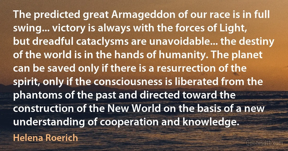 The predicted great Armageddon of our race is in full swing... victory is always with the forces of Light, but dreadful cataclysms are unavoidable... the destiny of the world is in the hands of humanity. The planet can be saved only if there is a resurrection of the spirit, only if the consciousness is liberated from the phantoms of the past and directed toward the construction of the New World on the basis of a new understanding of cooperation and knowledge. (Helena Roerich)