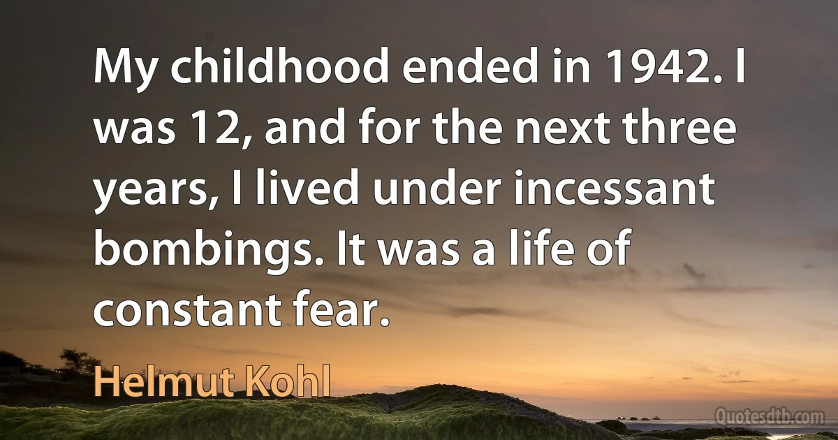 My childhood ended in 1942. I was 12, and for the next three years, I lived under incessant bombings. It was a life of constant fear. (Helmut Kohl)