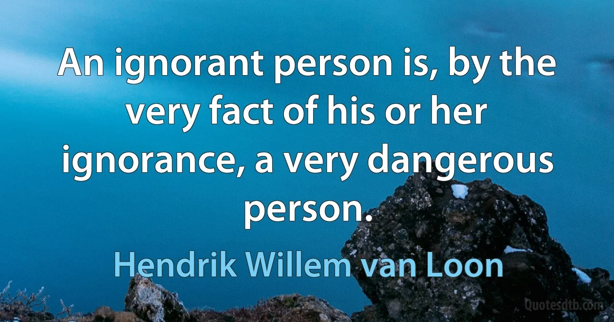 An ignorant person is, by the very fact of his or her ignorance, a very dangerous person. (Hendrik Willem van Loon)