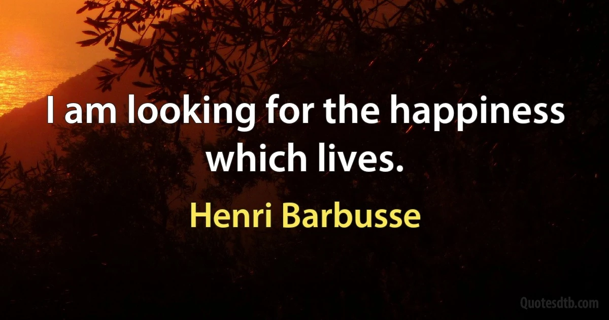 I am looking for the happiness which lives. (Henri Barbusse)