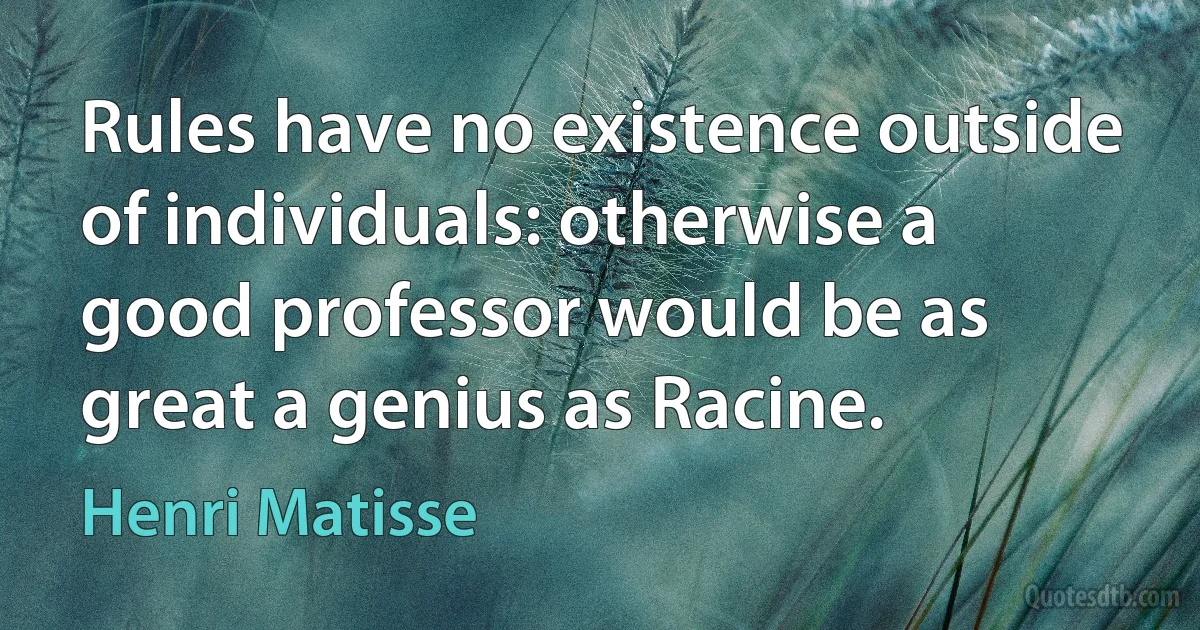 Rules have no existence outside of individuals: otherwise a good professor would be as great a genius as Racine. (Henri Matisse)