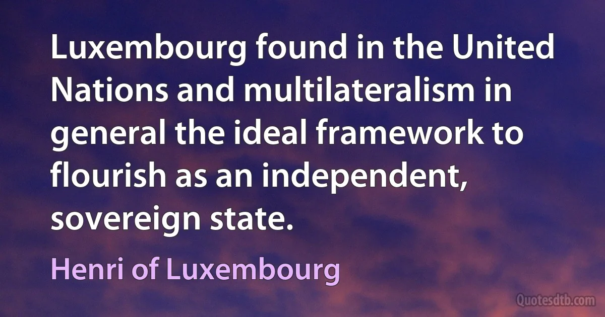 Luxembourg found in the United Nations and multilateralism in general the ideal framework to flourish as an independent, sovereign state. (Henri of Luxembourg)