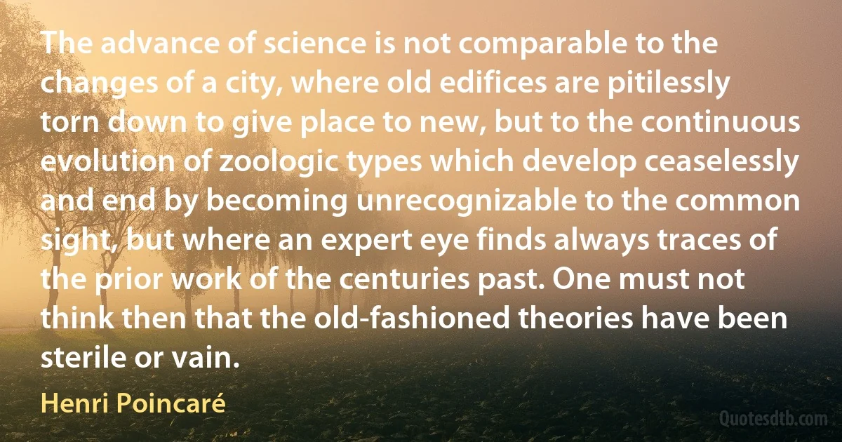 The advance of science is not comparable to the changes of a city, where old edifices are pitilessly torn down to give place to new, but to the continuous evolution of zoologic types which develop ceaselessly and end by becoming unrecognizable to the common sight, but where an expert eye finds always traces of the prior work of the centuries past. One must not think then that the old-fashioned theories have been sterile or vain. (Henri Poincaré)