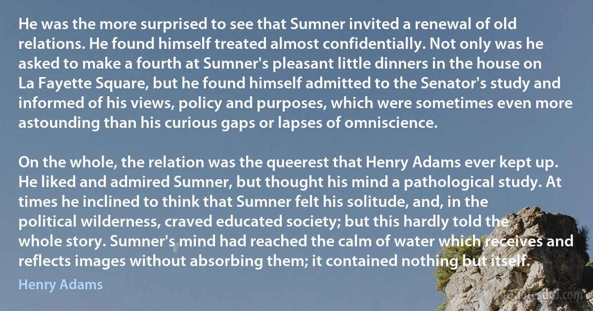 He was the more surprised to see that Sumner invited a renewal of old relations. He found himself treated almost confidentially. Not only was he asked to make a fourth at Sumner's pleasant little dinners in the house on La Fayette Square, but he found himself admitted to the Senator's study and informed of his views, policy and purposes, which were sometimes even more astounding than his curious gaps or lapses of omniscience.

On the whole, the relation was the queerest that Henry Adams ever kept up. He liked and admired Sumner, but thought his mind a pathological study. At times he inclined to think that Sumner felt his solitude, and, in the political wilderness, craved educated society; but this hardly told the whole story. Sumner's mind had reached the calm of water which receives and reflects images without absorbing them; it contained nothing but itself. (Henry Adams)