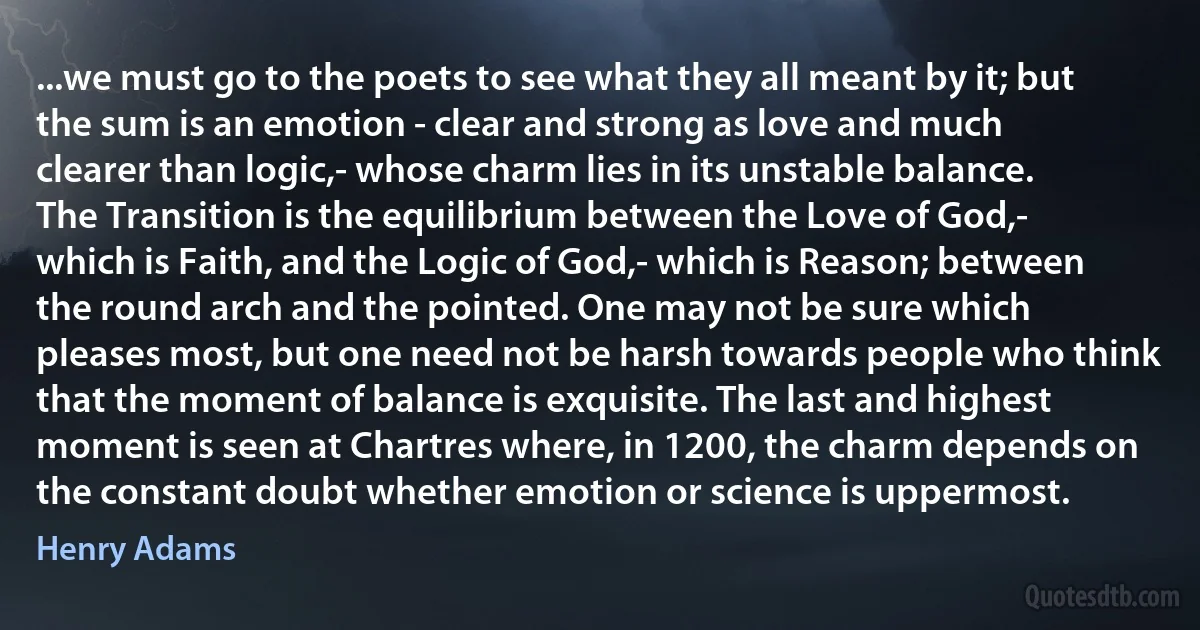 ...we must go to the poets to see what they all meant by it; but the sum is an emotion - clear and strong as love and much clearer than logic,- whose charm lies in its unstable balance. The Transition is the equilibrium between the Love of God,- which is Faith, and the Logic of God,- which is Reason; between the round arch and the pointed. One may not be sure which pleases most, but one need not be harsh towards people who think that the moment of balance is exquisite. The last and highest moment is seen at Chartres where, in 1200, the charm depends on the constant doubt whether emotion or science is uppermost. (Henry Adams)