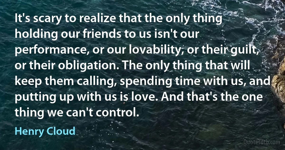 It's scary to realize that the only thing holding our friends to us isn't our performance, or our lovability, or their guilt, or their obligation. The only thing that will keep them calling, spending time with us, and putting up with us is love. And that's the one thing we can't control. (Henry Cloud)