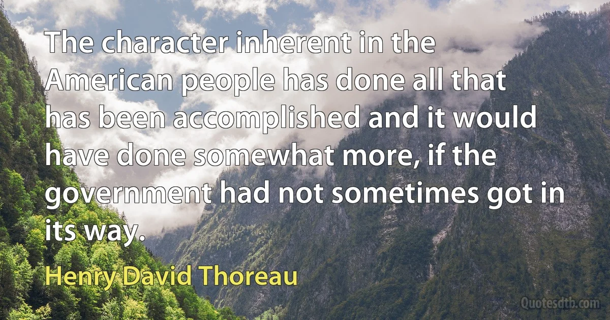 The character inherent in the American people has done all that has been accomplished and it would have done somewhat more, if the government had not sometimes got in its way. (Henry David Thoreau)