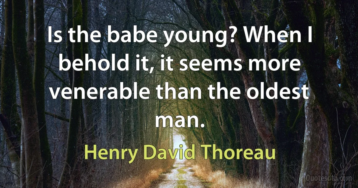 Is the babe young? When I behold it, it seems more venerable than the oldest man. (Henry David Thoreau)