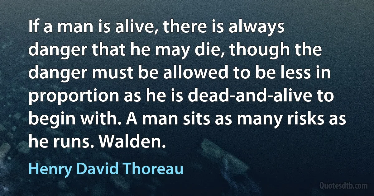 If a man is alive, there is always danger that he may die, though the danger must be allowed to be less in proportion as he is dead-and-alive to begin with. A man sits as many risks as he runs. Walden. (Henry David Thoreau)