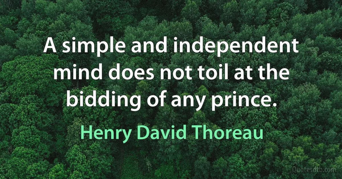 A simple and independent mind does not toil at the bidding of any prince. (Henry David Thoreau)