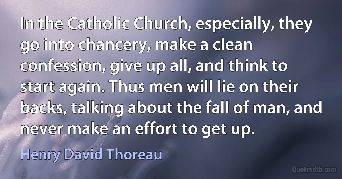 In the Catholic Church, especially, they go into chancery, make a clean confession, give up all, and think to start again. Thus men will lie on their backs, talking about the fall of man, and never make an effort to get up. (Henry David Thoreau)